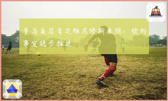 皇马高层肯定维尼修斯表现，续约事宜稳步推进