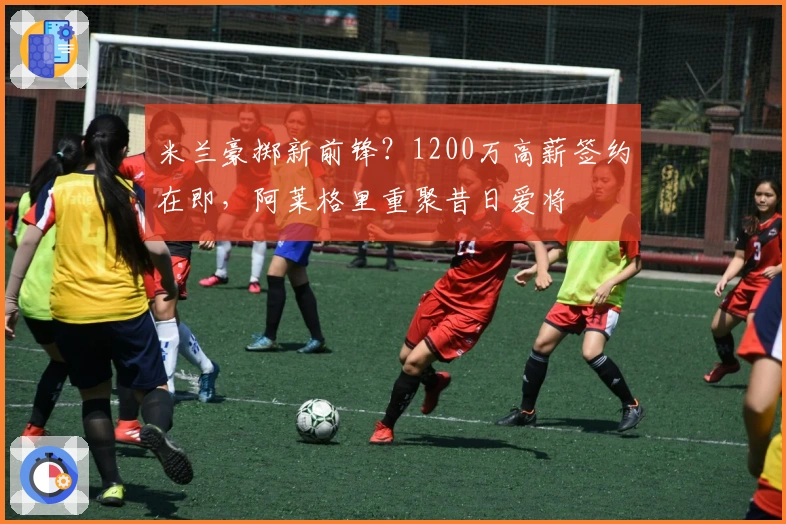 米兰豪掷新前锋？1200万高薪签约在即，阿莱格里重聚昔日爱将