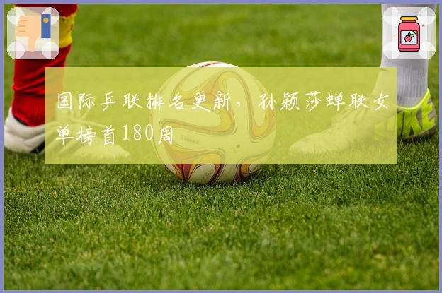 国际乒联排名更新，孙颖莎蝉联女单榜首180周