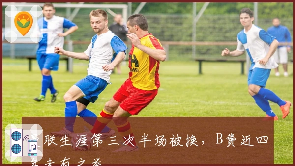 曼联生涯第三次半场被换，B费近四年未有之举