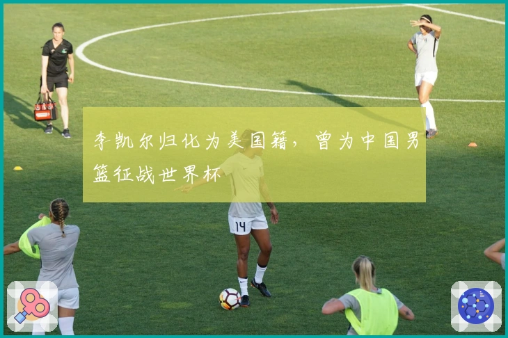 李凯尔归化为美国籍，曾为中国男篮征战世界杯