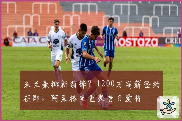 米兰豪掷新前锋？1200万高薪签约在即，阿莱格里重聚昔日爱将