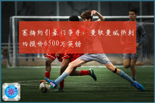 塞梅约引豪门争夺，曼联曼城热刺均报价6500万英镑