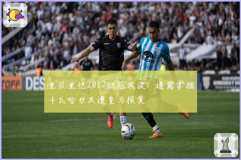 里贝里忆2017欧冠风波，透露掌掴卡瓦哈尔及遭皇马报复