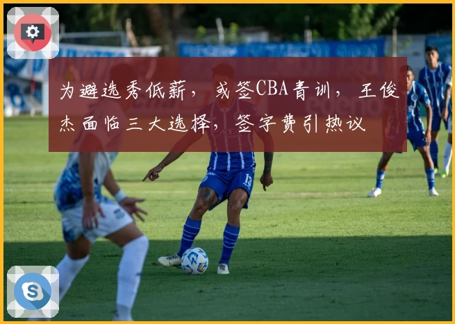 为避选秀低薪，或签CBA青训，王俊杰面临三大选择，签字费引热议