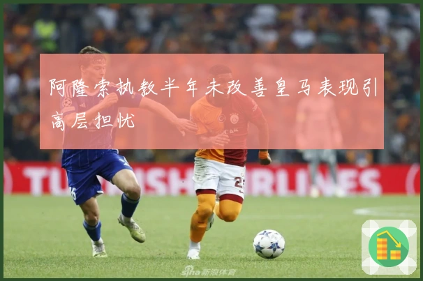 阿隆索执教半年未改善皇马表现引高层担忧