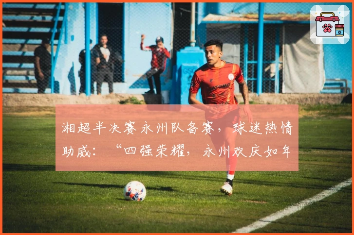 湘超半决赛永州队备赛，球迷热情助威：“四强荣耀，永州欢庆如年”