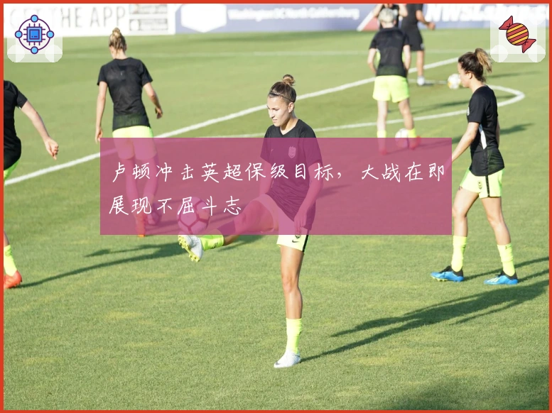 卢顿冲击英超保级目标，大战在即展现不屈斗志