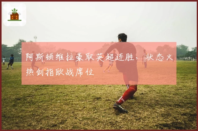 阿斯顿维拉豪取英超连胜，状态火热剑指欧战席位