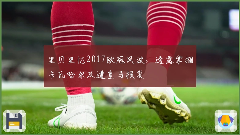 里贝里忆2017欧冠风波，透露掌掴卡瓦哈尔及遭皇马报复