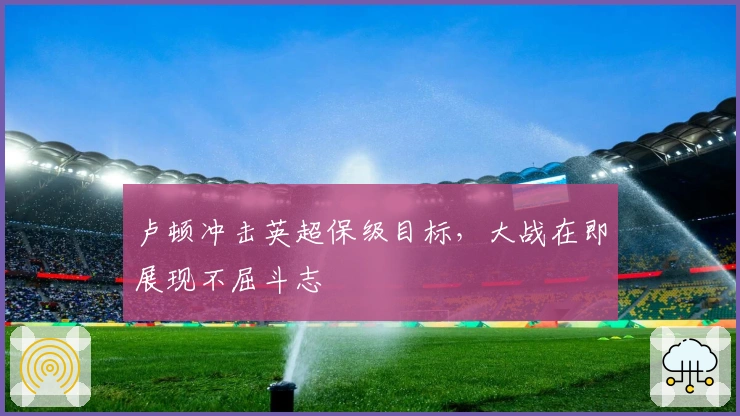 卢顿冲击英超保级目标，大战在即展现不屈斗志