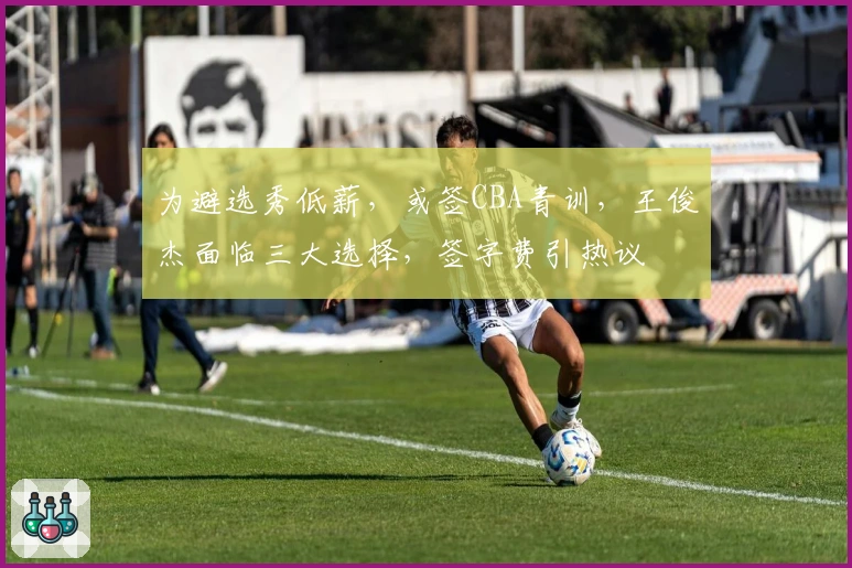 为避选秀低薪，或签CBA青训，王俊杰面临三大选择，签字费引热议
