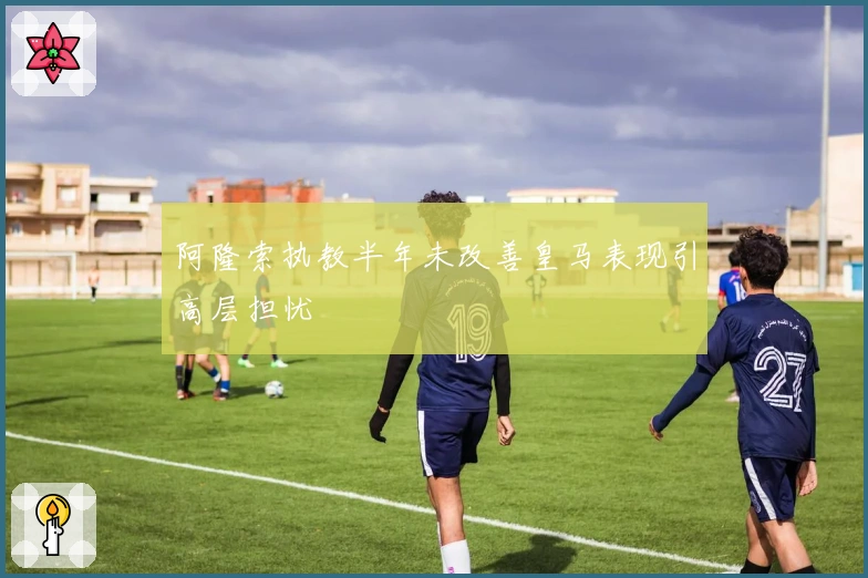阿隆索执教半年未改善皇马表现引高层担忧